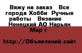 Вяжу на заказ - Все города Хобби. Ручные работы » Вязание   . Ненецкий АО,Нарьян-Мар г.